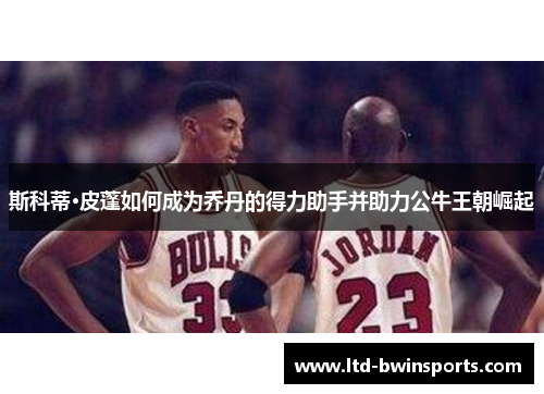 斯科蒂·皮蓬如何成为乔丹的得力助手并助力公牛王朝崛起
