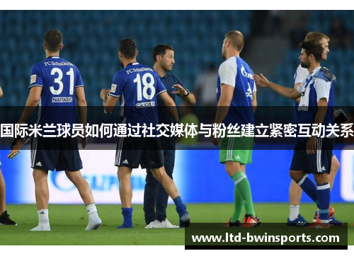 国际米兰球员如何通过社交媒体与粉丝建立紧密互动关系