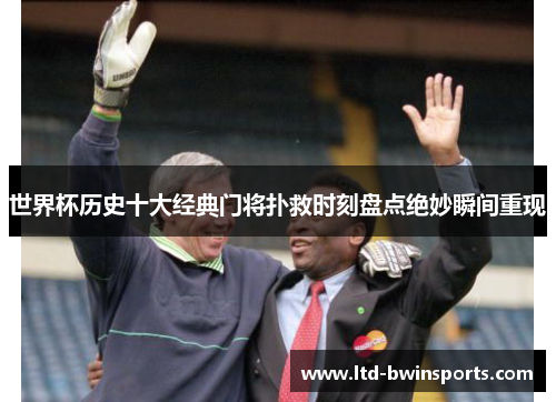 世界杯历史十大经典门将扑救时刻盘点绝妙瞬间重现