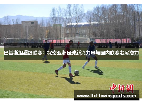 巴基斯坦超级联赛：探索亚洲足球新兴力量与国内联赛发展潜力