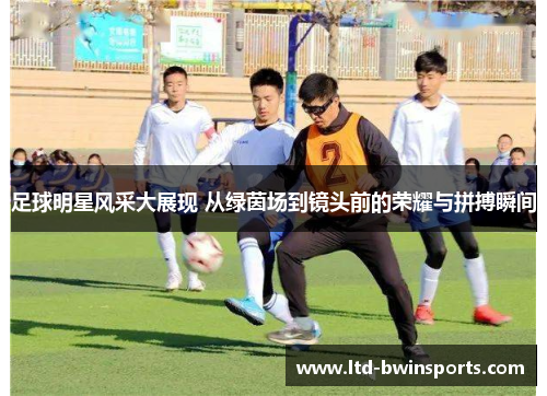 足球明星风采大展现 从绿茵场到镜头前的荣耀与拼搏瞬间