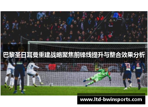 巴黎圣日耳曼重建战略聚焦前锋线提升与整合效果分析