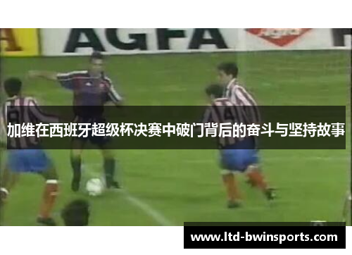 加维在西班牙超级杯决赛中破门背后的奋斗与坚持故事