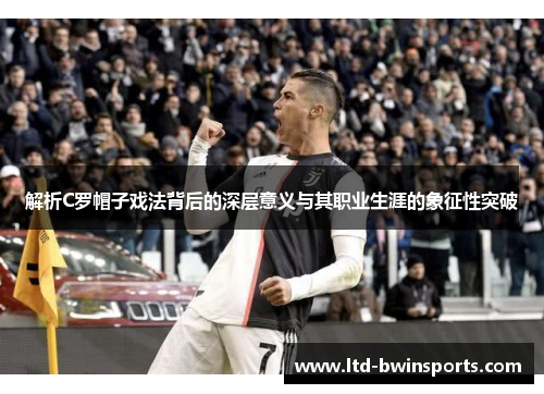 解析C罗帽子戏法背后的深层意义与其职业生涯的象征性突破